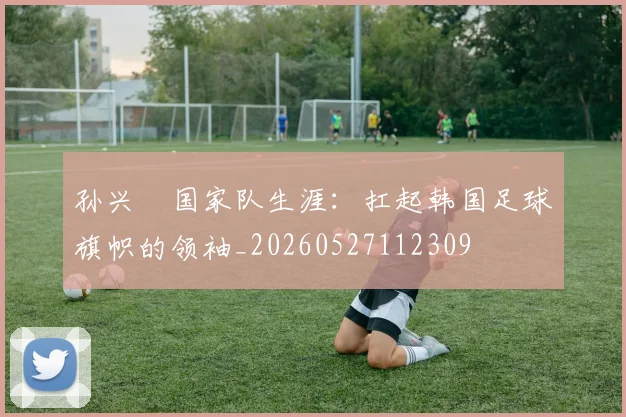 孙兴慜国家队生涯：扛起韩国足球旗帜的领袖_20260527112309