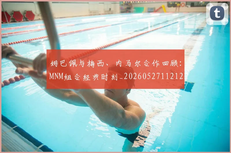 姆巴佩与梅西、内马尔合作回顾：MNM组合经典时刻_20260527112125