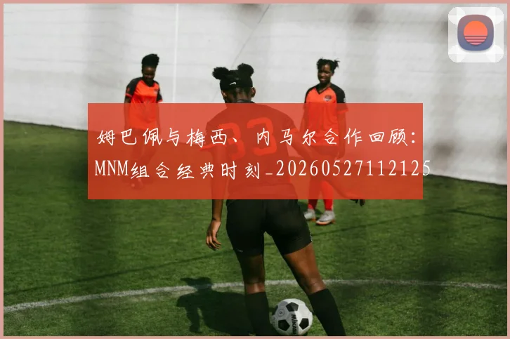 姆巴佩与梅西、内马尔合作回顾：MNM组合经典时刻_20260527112125