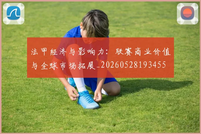法甲经济与影响力：联赛商业价值与全球市场拓展_20260528193455
