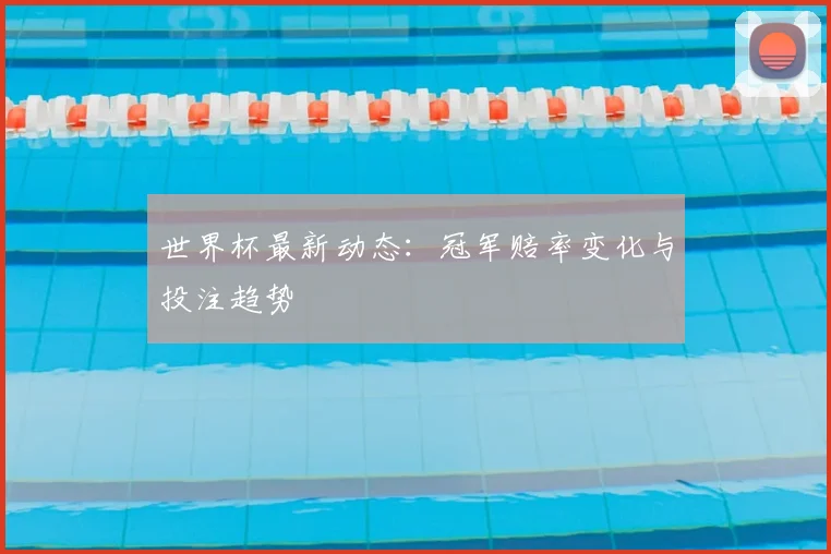 世界杯最新动态:冠军赔率变化与投注趋势