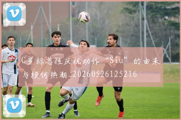 C罗标志性庆祝动作“Siu”的由来与模仿热潮_20260526125216