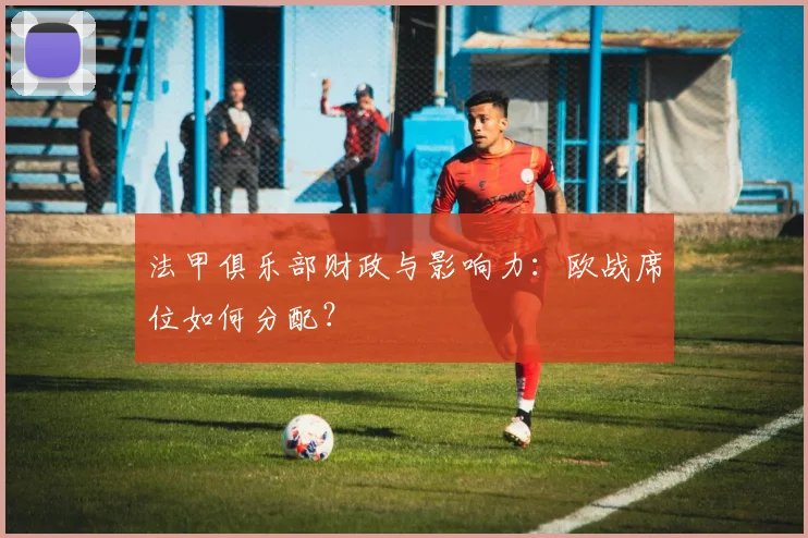 法甲俱乐部财政与影响力:欧战席位如何分配?