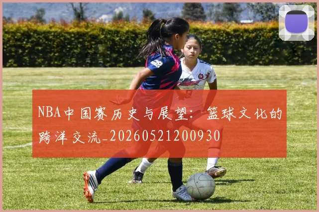 NBA中国赛历史与展望:篮球文化的跨洋交流_20260521200930