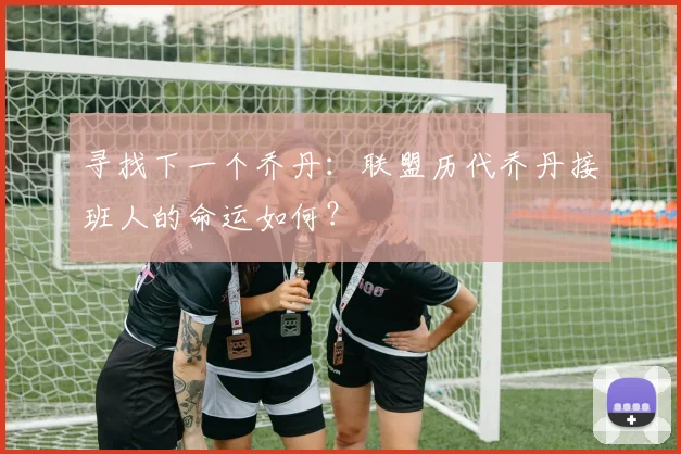 寻找下一个乔丹:联盟历代乔丹接班人的命运如何?