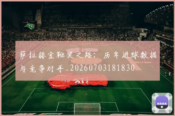 萨拉赫金靴奖之路：历年进球数据与竞争对手_20260703181830